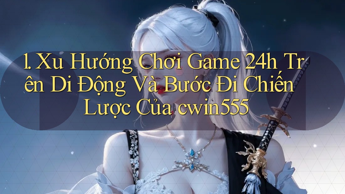 1. Xu Hướng Chơi Game 24h Trên Di Động Và Bước Đi Chiến Lược Của cwin555
