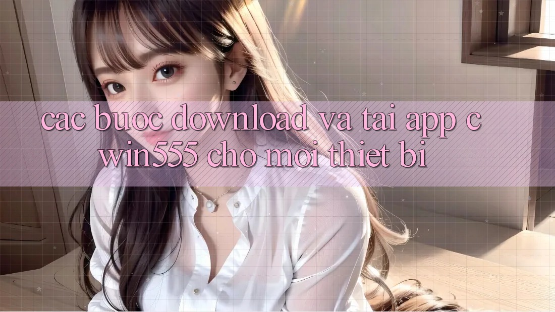 Các bước Download Và Tải App cwin555 Cho Mọi Thiết Bị