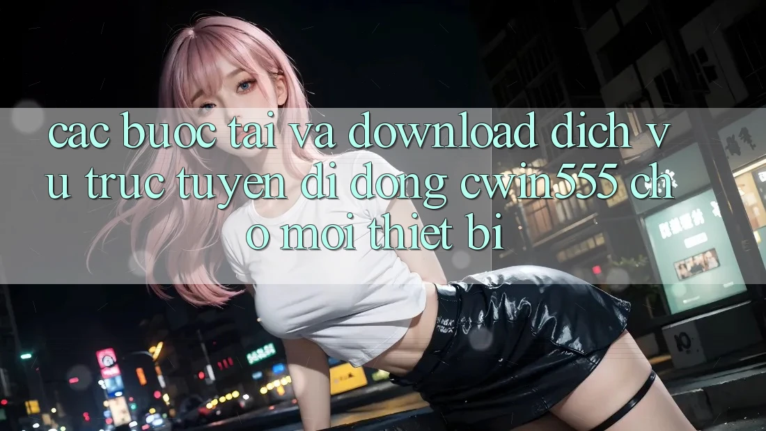 Các bước Tải Và Download Dịch vụ trực tuyến di động cwin555 Cho Mọi Thiết Bị