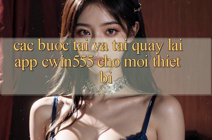 Các bước Tải Và Tải quay lại App cwin555 Cho Mọi Thiết Bị
