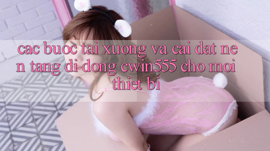 Các bước Tải xuống Và Cài Đặt Nền tảng di động cwin555 Cho Mọi Thiết Bị