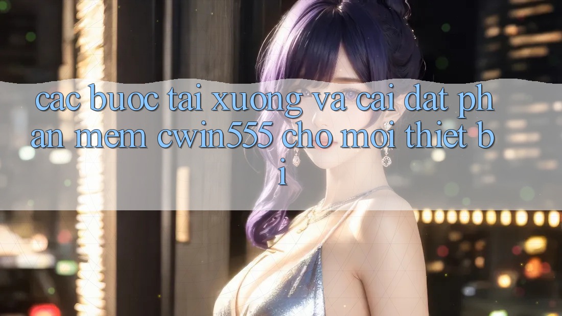 Các bước Tải xuống Và Cài Đặt Phần mềm cwin555 Cho Mọi Thiết Bị Các bước Tải xuống Và Cài Đặt Phần mềm cwin555 Cho Mọi Thiết Bị