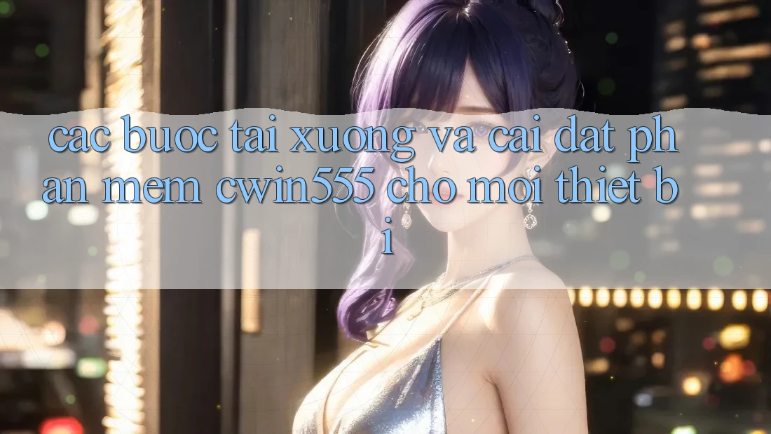 Các bước Tải xuống Và Cài Đặt Phần mềm cwin555 Cho Mọi Thiết Bị