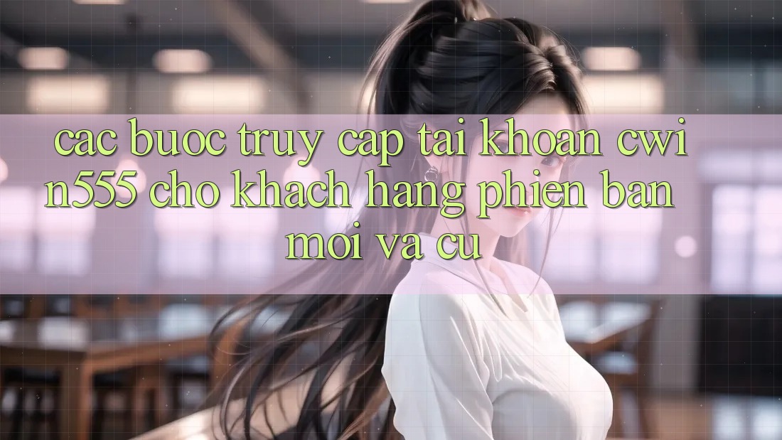 Các bước Truy cập tài khoản cwin555 Cho Khách hàng Phiên bản mới Và Cũ