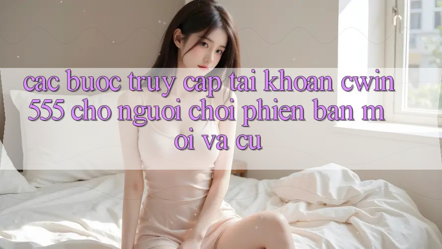 Các bước Truy cập tài khoản cwin555 Cho Người Chơi Phiên bản mới Và Cũ