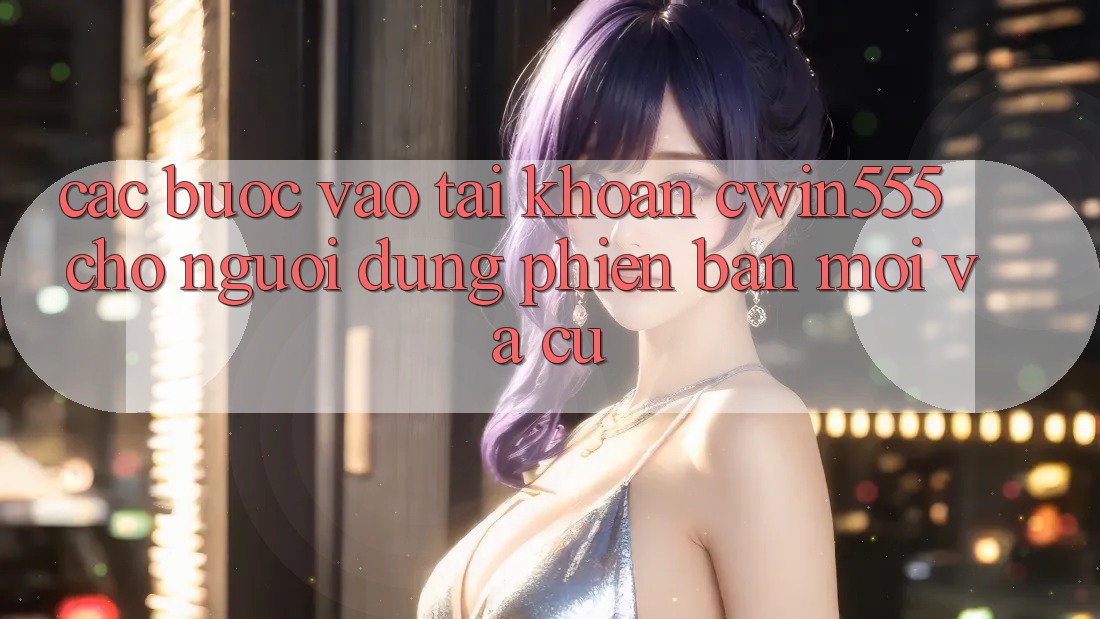 Các bước Vào tài khoản cwin555 Cho Người dùng Phiên bản mới Và Cũ