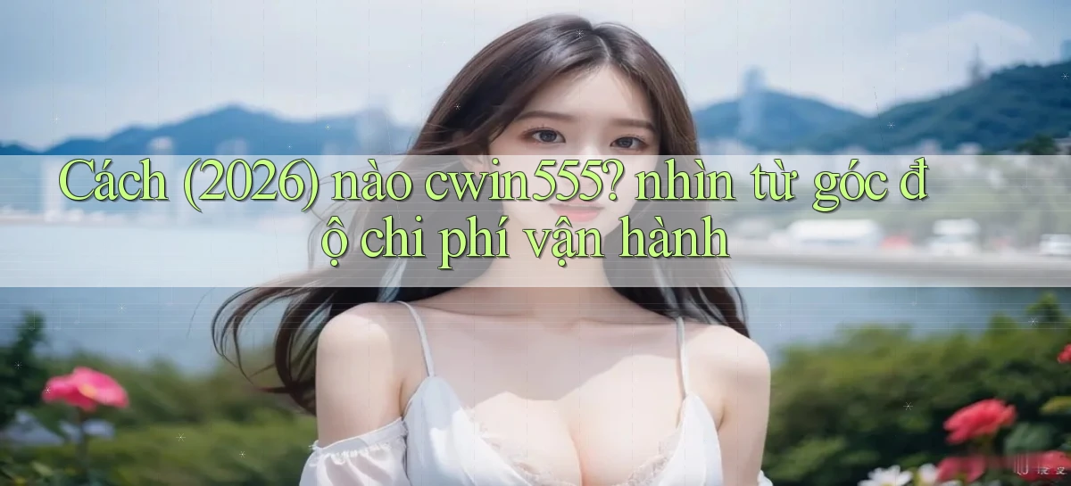 Cách (2026) nào cwin555 nhìn từ góc độ chi phí vận hành