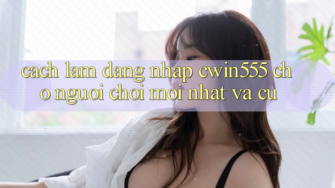Cách làm Đăng Nhập cwin555 Cho Người Chơi Mới nhất Và Cũ