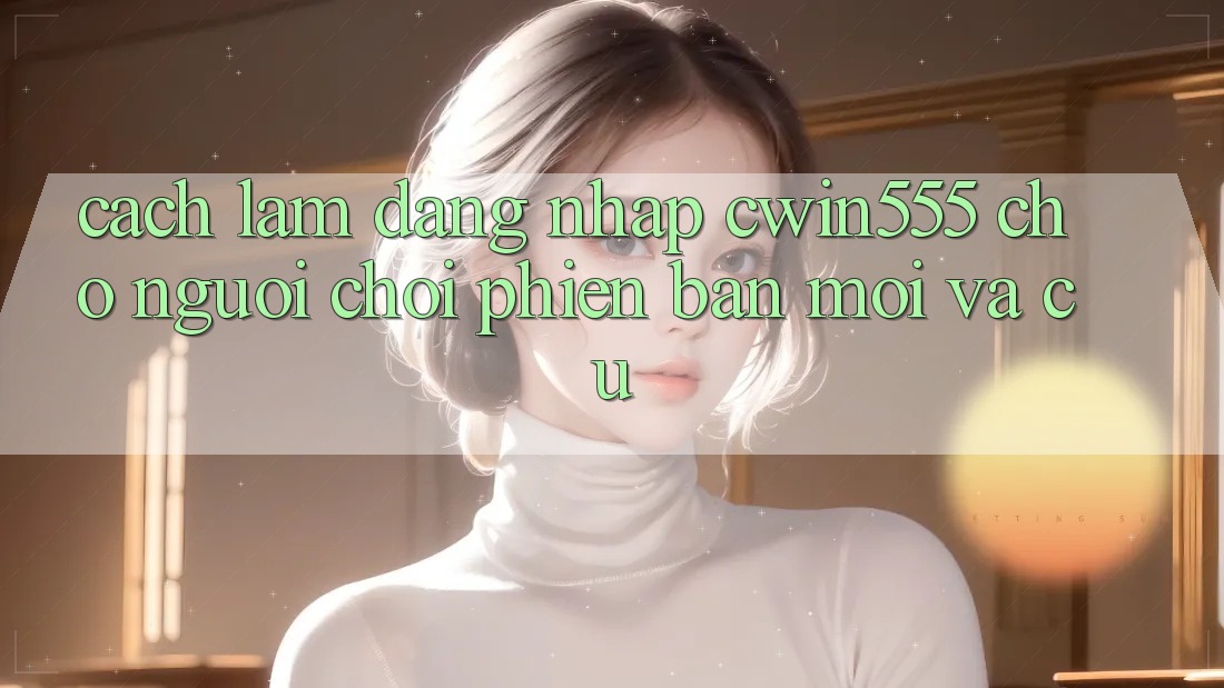 Cách làm Đăng Nhập cwin555 Cho Người Chơi Phiên bản mới Và Cũ