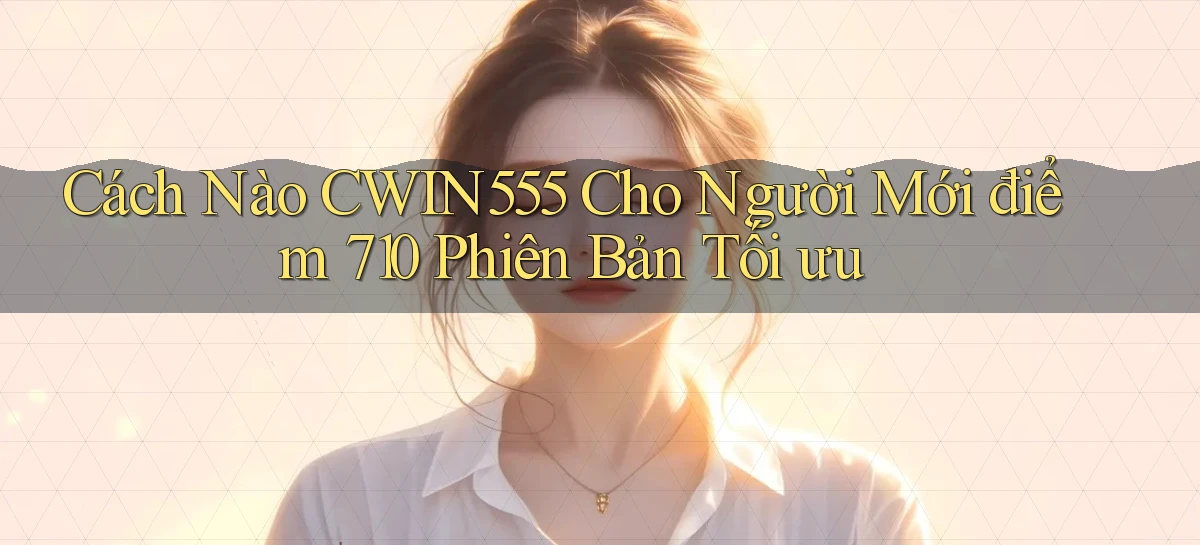 Cách nào Cwin555 cho người mới điểm 710   phiên bản tối ưu