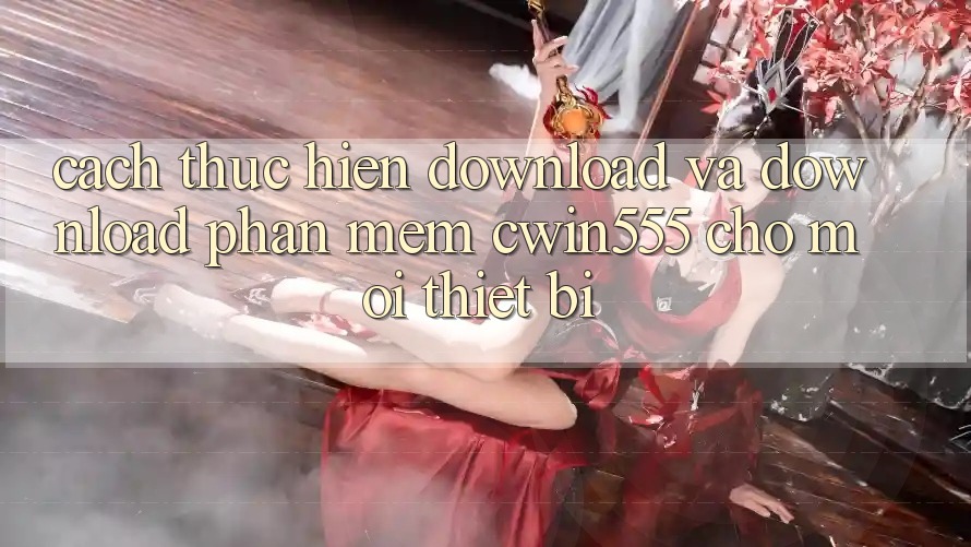 Cách thực hiện Download Và Download Phần mềm cwin555 Cho Mọi Thiết Bị