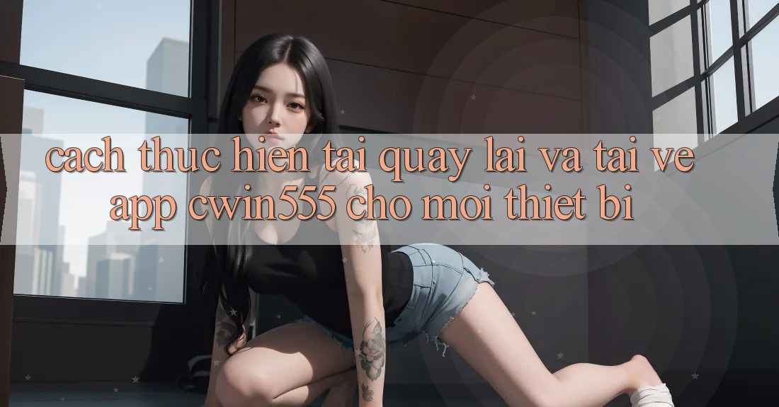 Cách thực hiện Tải quay lại Và Tải về App cwin555 Cho Mọi Thiết Bị