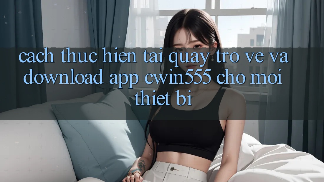Cách thực hiện Tải quay trở về Và Download App cwin555 Cho Mọi Thiết Bị