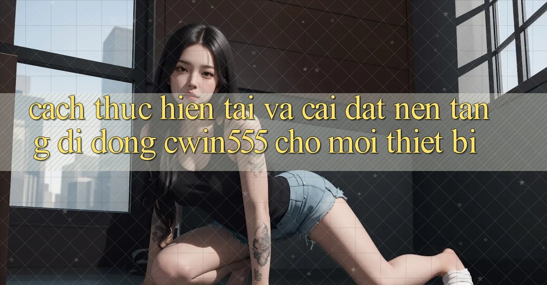 Cách thực hiện Tải Và Cài Đặt Nền tảng di động cwin555 Cho Mọi Thiết Bị