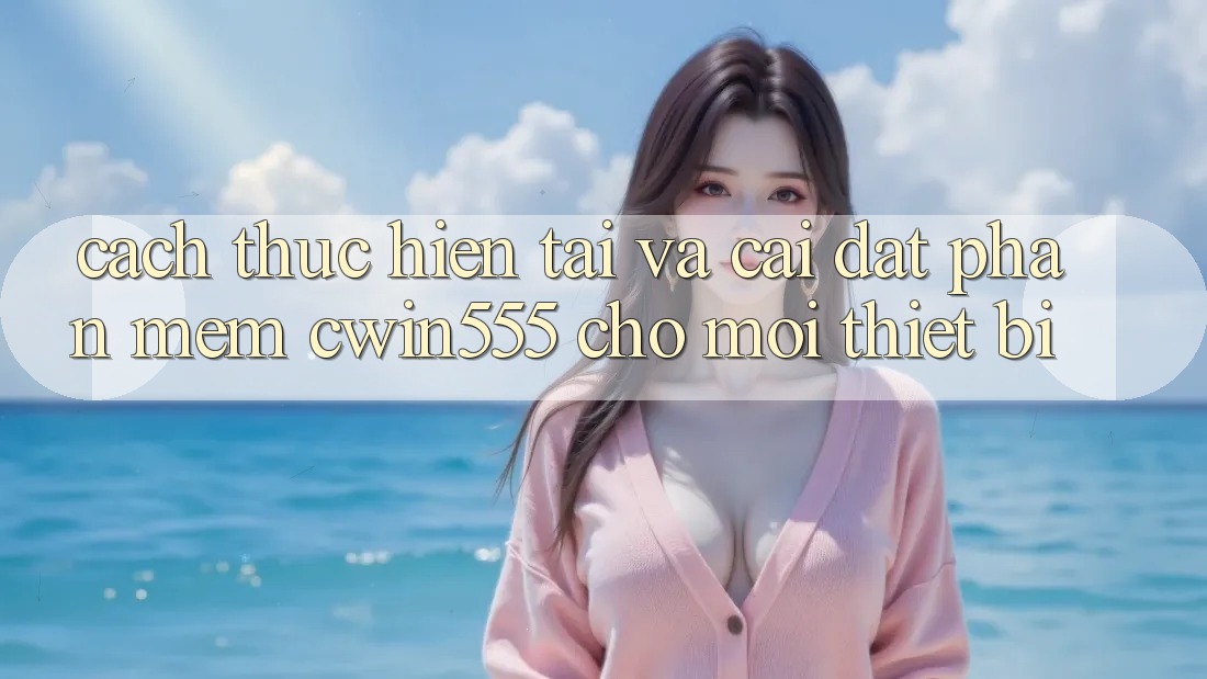 Cách thực hiện Tải Và Cài Đặt Phần mềm cwin555 Cho Mọi Thiết Bị Cách thực hiện Tải Và Cài Đặt Phần mềm cwin555 Cho Mọi Thiết Bị