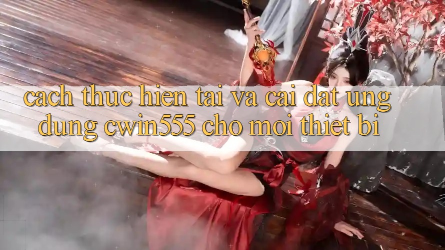 Cách thực hiện Tải Và Cài Đặt Ứng dụng cwin555 Cho Mọi Thiết Bị