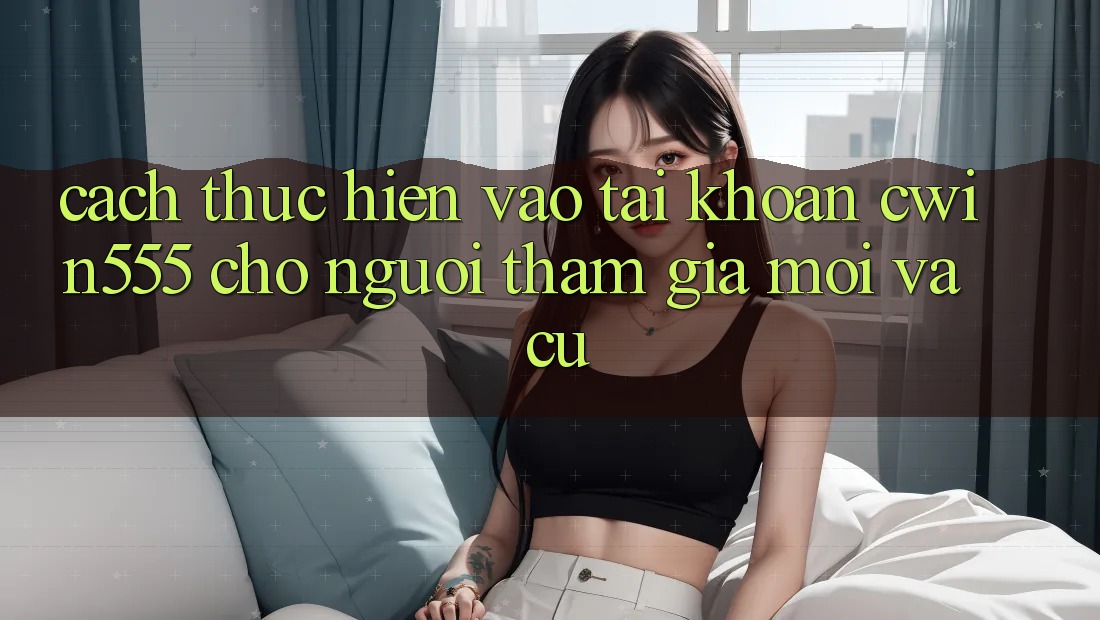 Cách thực hiện Vào tài khoản cwin555 Cho Người tham gia Mới Và Cũ