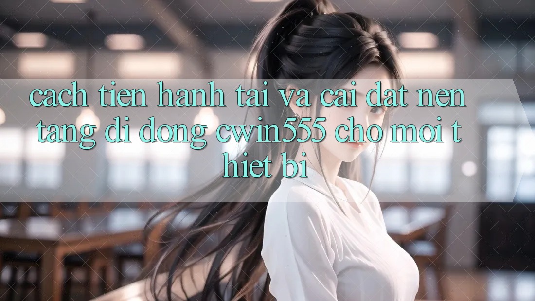 Cách tiến hành Tải Và Cài Đặt Nền tảng di động cwin555 Cho Mọi Thiết Bị