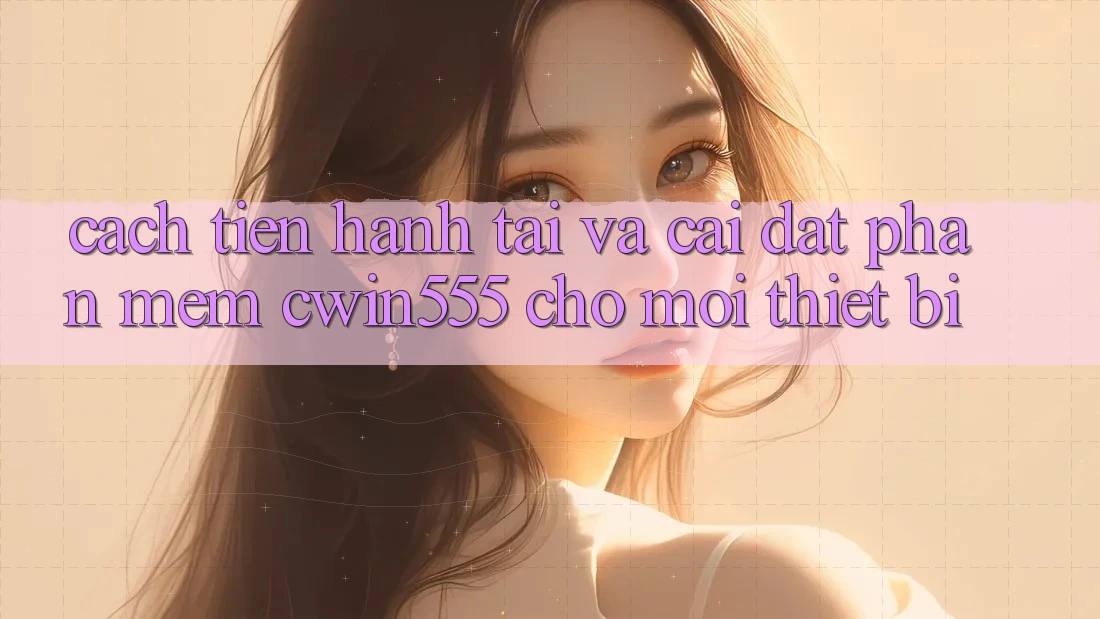 Cách tiến hành Tải Và Cài Đặt Phần mềm cwin555 Cho Mọi Thiết Bị
