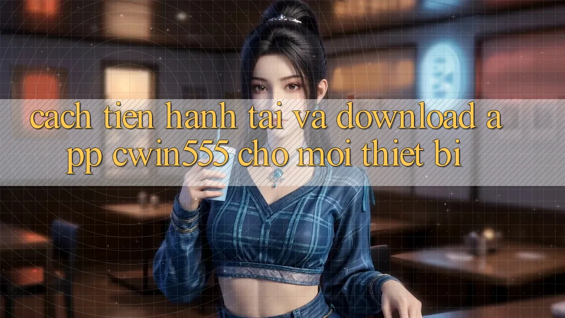 Cách tiến hành Tải Và Download App cwin555 Cho Mọi Thiết Bị