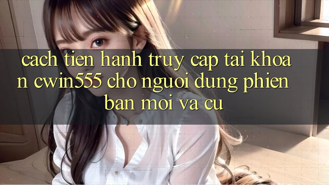 Cách tiến hành Truy cập tài khoản cwin555 Cho Người dùng Phiên bản mới Và Cũ