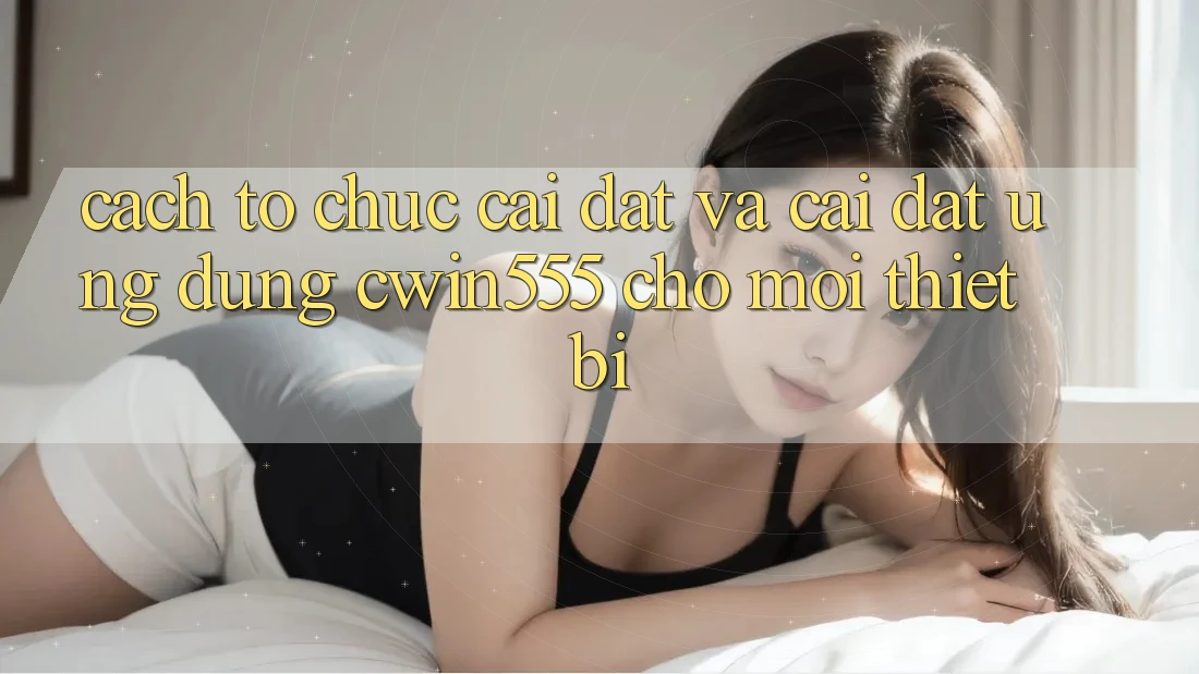 Cách tổ chức Cài đặt Và Cài Đặt Ứng dụng cwin555 Cho Mọi Thiết Bị