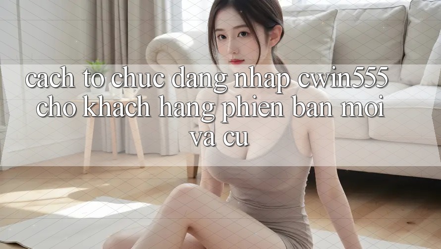 Cách tổ chức Đăng Nhập cwin555 Cho Khách hàng Phiên bản mới Và Cũ