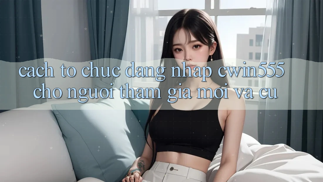 Cách tổ chức Đăng Nhập cwin555 Cho Người tham gia Mới Và Cũ