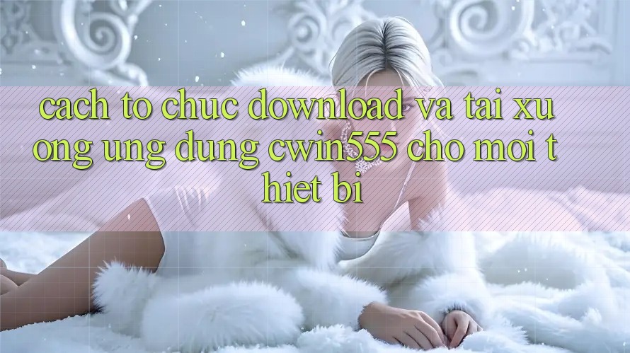 Cách tổ chức Download Và Tải xuống Ứng dụng cwin555 Cho Mọi Thiết Bị