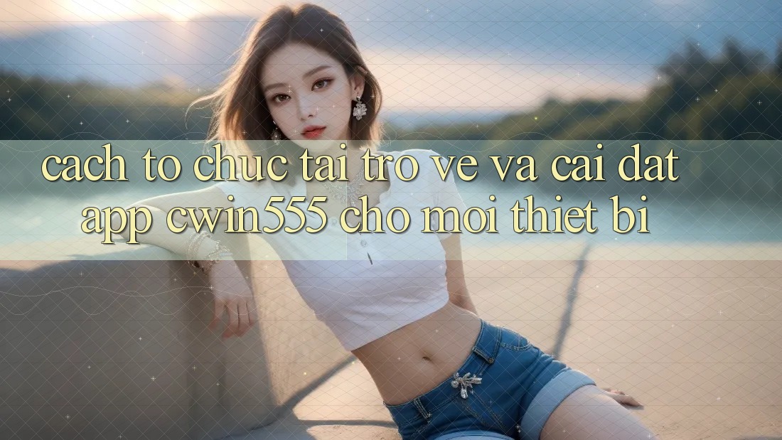 Cách tổ chức Tải trở về Và Cài Đặt App cwin555 Cho Mọi Thiết Bị