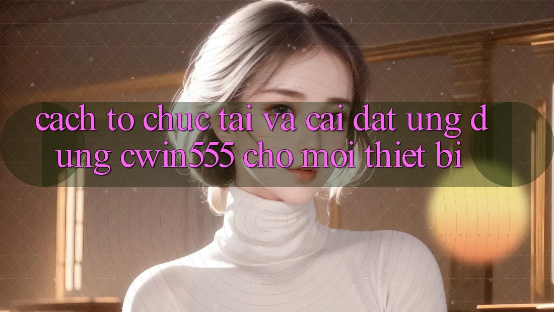 Cách tổ chức Tải Và Cài Đặt Ứng dụng cwin555 Cho Mọi Thiết Bị