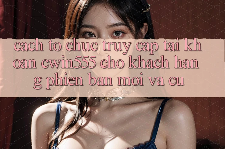 Cách tổ chức Truy cập tài khoản cwin555 Cho Khách hàng Phiên bản mới Và Cũ