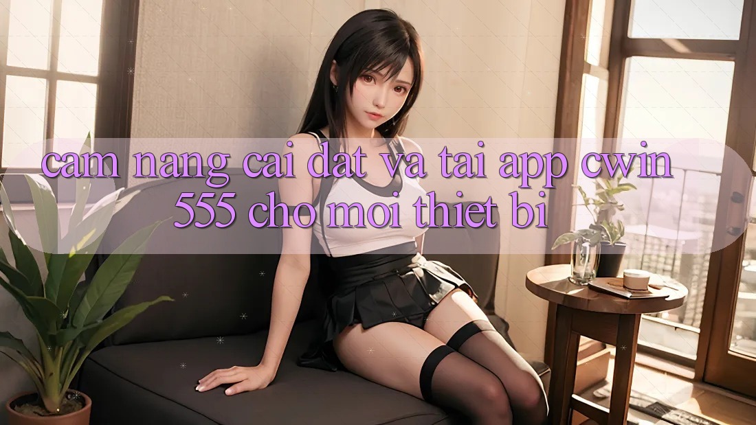 Cẩm nang Cài đặt Và Tải App cwin555 Cho Mọi Thiết Bị