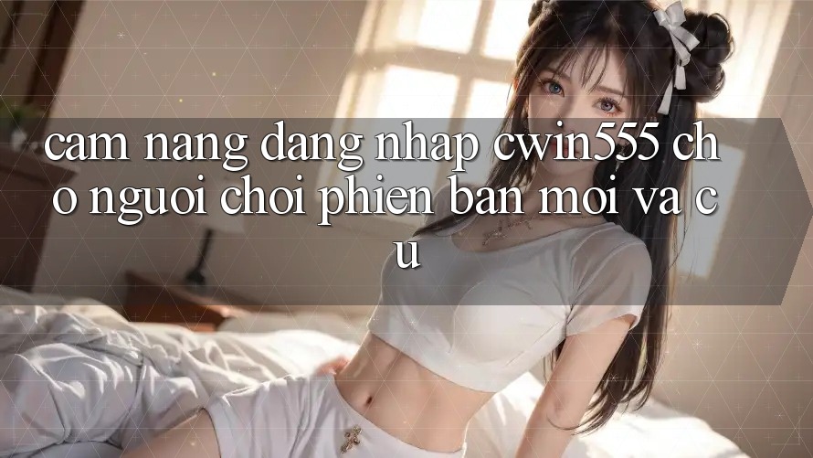 Cẩm nang Đăng Nhập cwin555 Cho Người Chơi Phiên bản mới Và Cũ