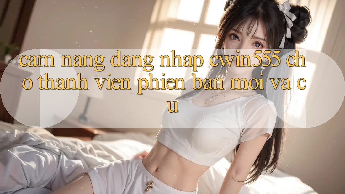 Cẩm nang Đăng nhập cwin555 Cho Thành viên Phiên bản mới Và Cũ