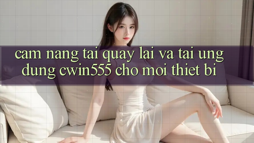 Cẩm nang Tải quay lại Và Tải Ứng dụng cwin555 Cho Mọi Thiết Bị
