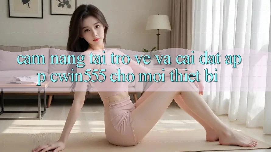Cẩm nang Tải trở về Và Cài Đặt App cwin555 Cho Mọi Thiết Bị