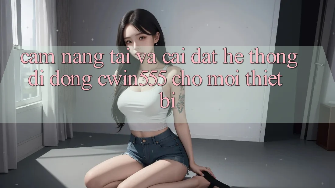 Cẩm nang Tải Và Cài Đặt Hệ thống di động cwin555 Cho Mọi Thiết Bị