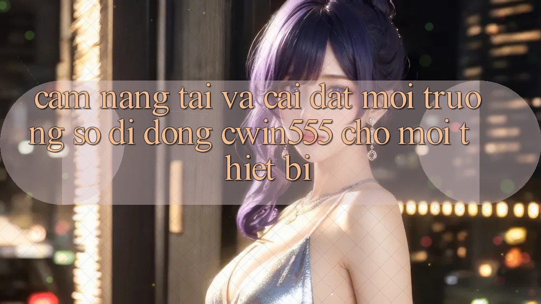 Cẩm nang Tải Và Cài Đặt Môi trường số di động cwin555 Cho Mọi Thiết Bị