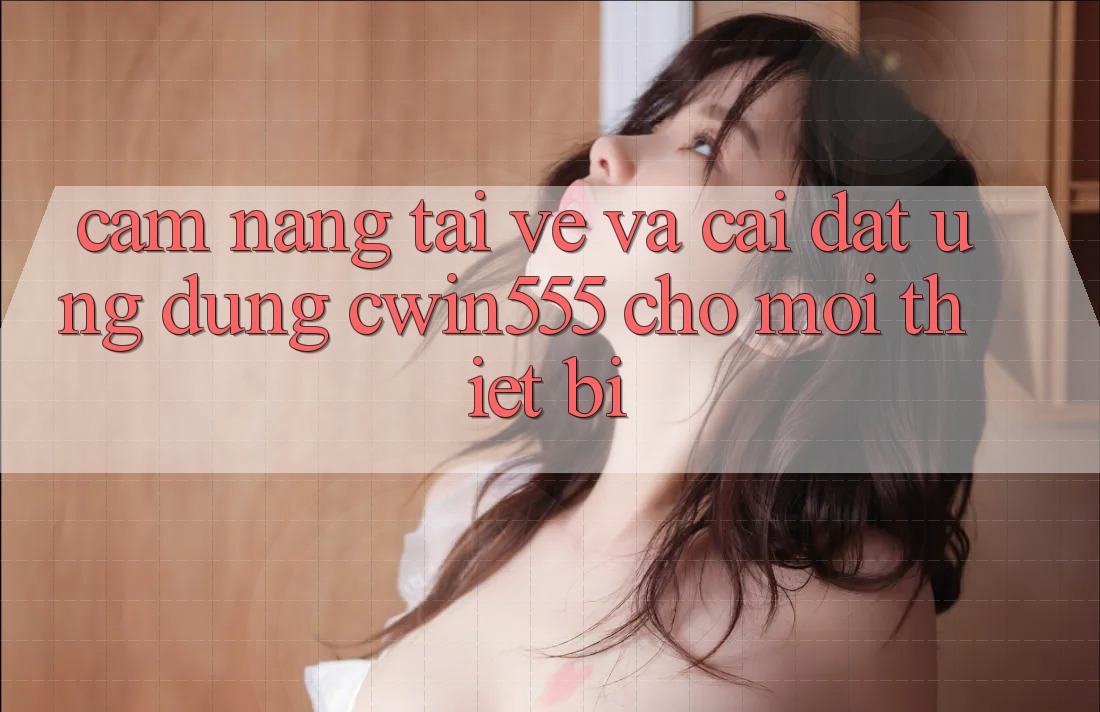 Cẩm nang Tải về Và Cài Đặt Ứng dụng cwin555 Cho Mọi Thiết Bị