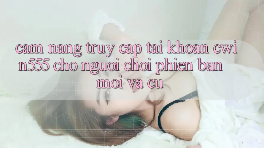 Cẩm nang Truy cập tài khoản cwin555 Cho Người Chơi Phiên bản mới Và Cũ