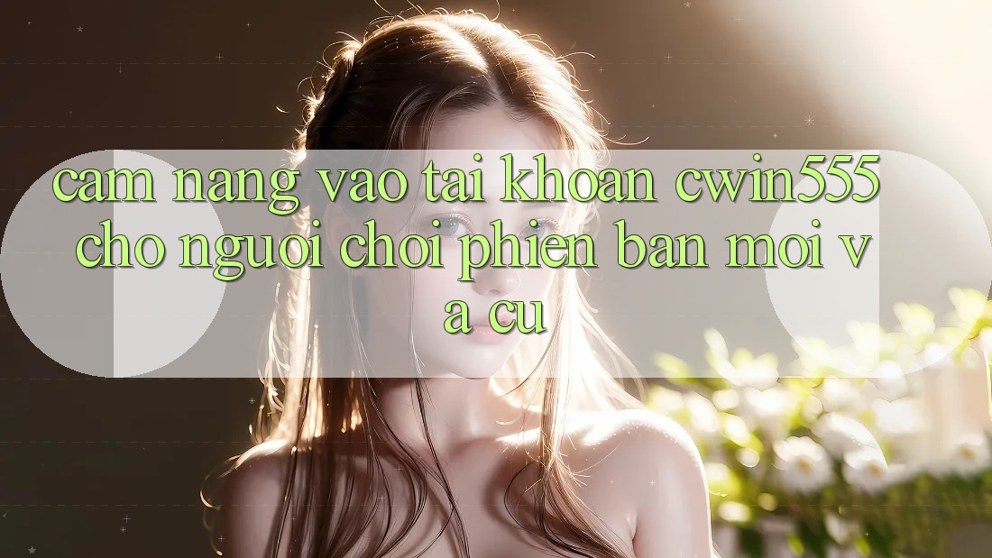 Cẩm nang Vào tài khoản cwin555 Cho Người Chơi Phiên bản mới Và Cũ