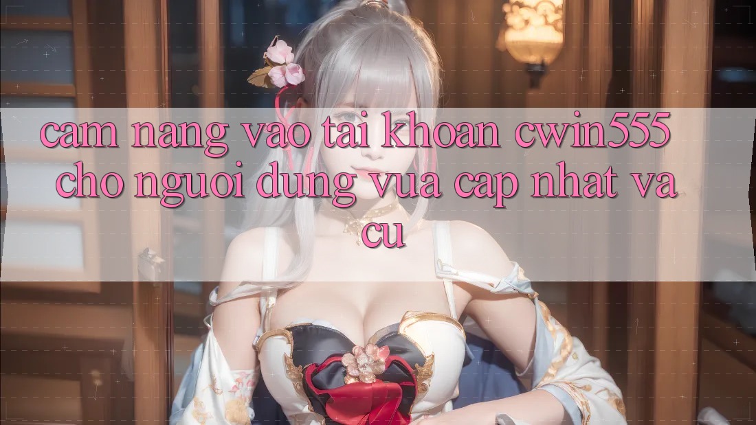 Cẩm nang Vào tài khoản cwin555 Cho Người dùng Vừa cập nhật Và Cũ