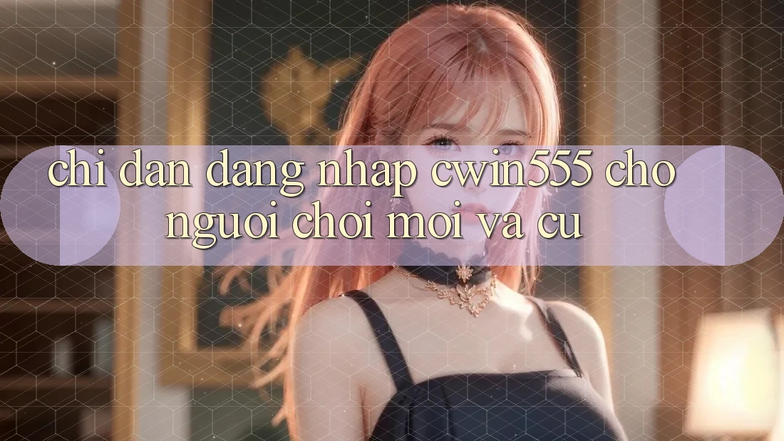 Chỉ dẫn Đăng Nhập cwin555 Cho Người Chơi Mới Và Cũ