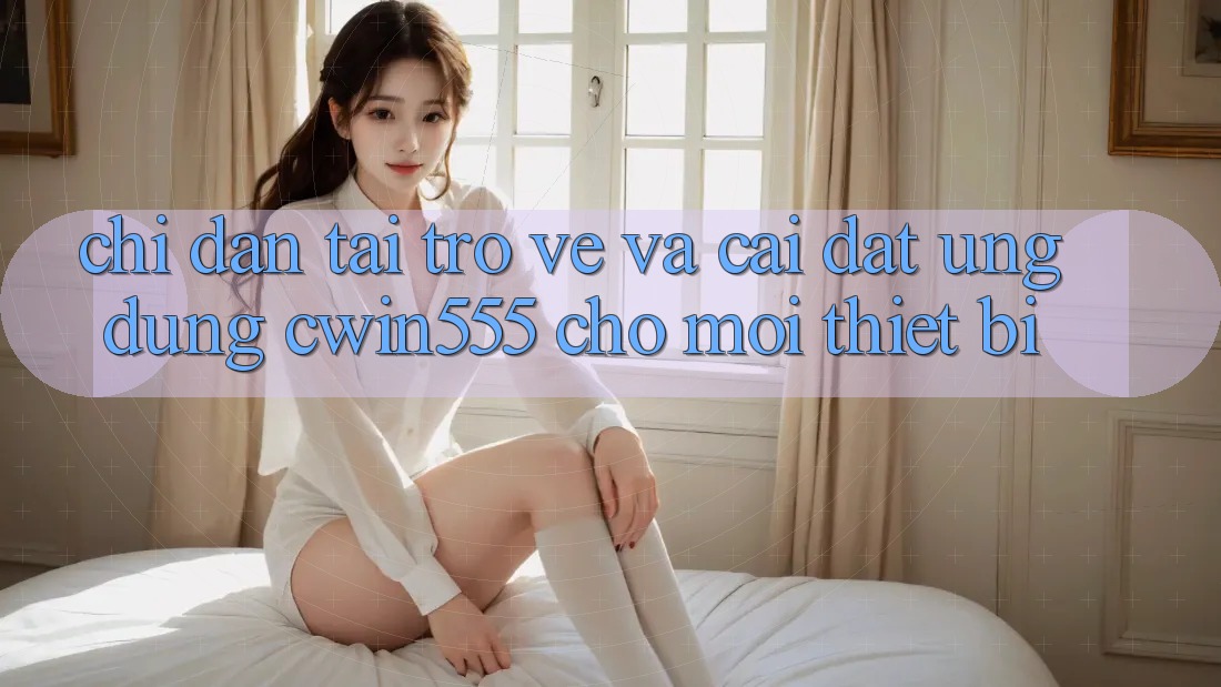Chỉ dẫn Tải trở về Và Cài Đặt Ứng dụng cwin555 Cho Mọi Thiết Bị