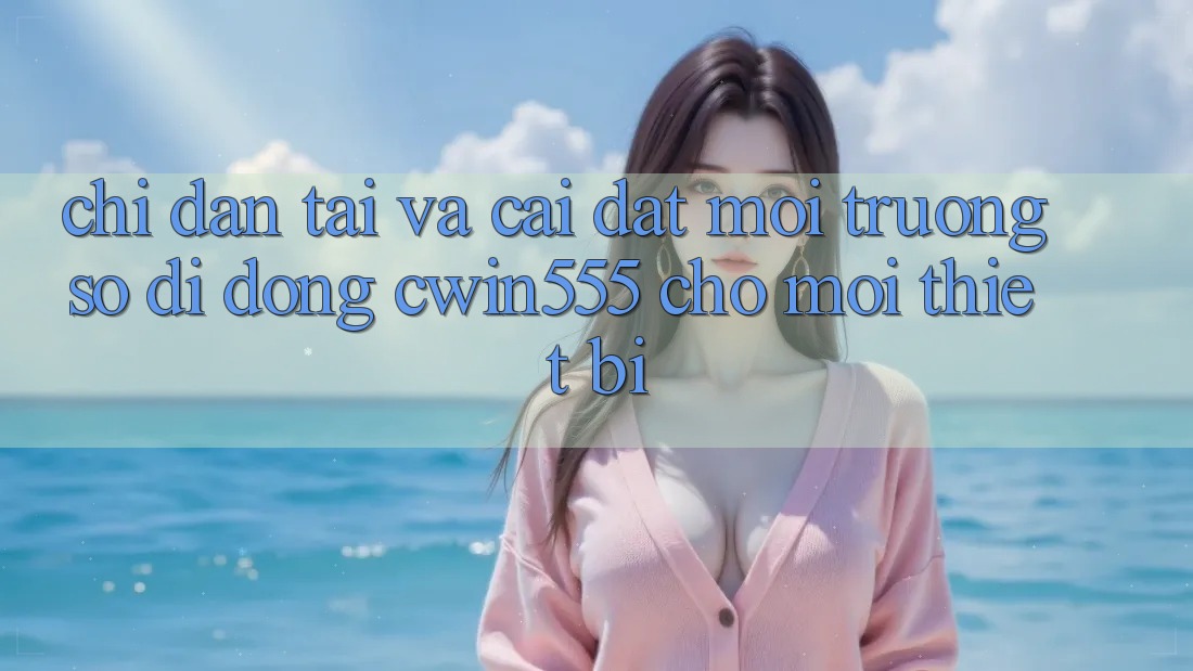 Chỉ dẫn Tải Và Cài Đặt Môi trường số di động cwin555 Cho Mọi Thiết Bị