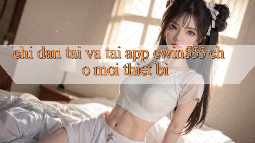 Chỉ dẫn Tải Và Tải App cwin555 Cho Mọi Thiết Bị Chỉ dẫn Tải Và Tải App cwin555 Cho Mọi Thiết Bị