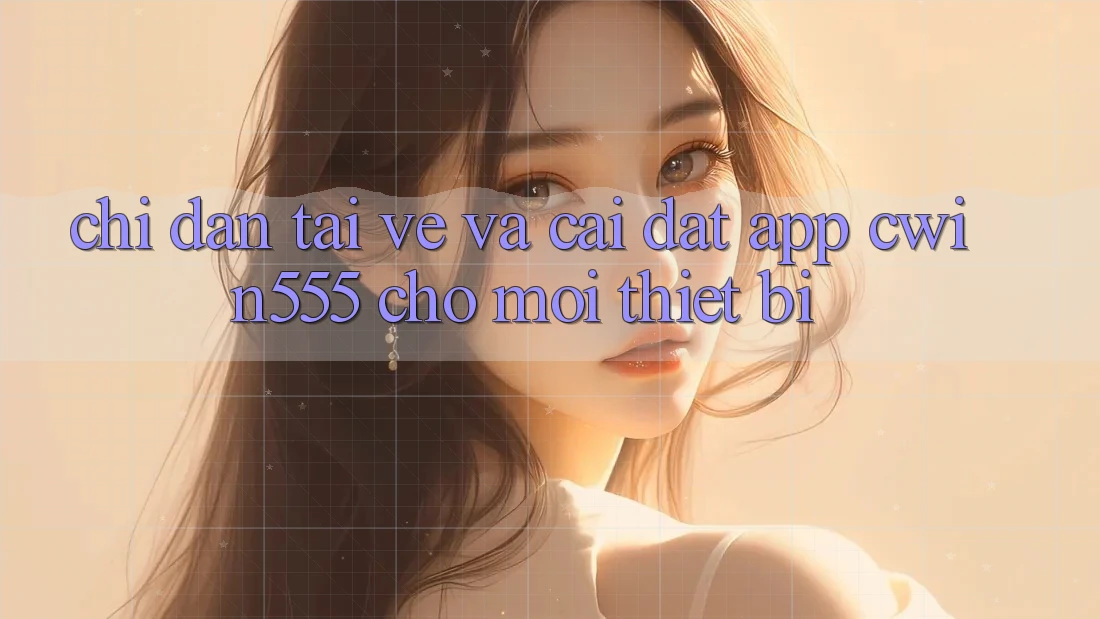 Chỉ dẫn Tải về Và Cài Đặt App cwin555 Cho Mọi Thiết Bị Chỉ dẫn Tải về Và Cài Đặt App cwin555 Cho Mọi Thiết Bị
