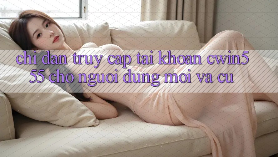 Chỉ dẫn Truy cập tài khoản cwin555 Cho Người dùng Mới Và Cũ