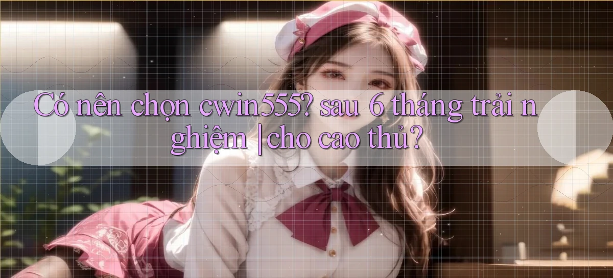 Có nên chọn cwin555 sau 6 tháng trải nghiệm cho cao thủ